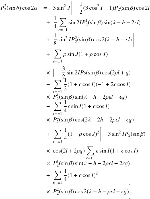 Mathematical equation: \appendix \setcounter{section}{1} \begin{eqnarray} P_{2}^2(\sin \delta) \nonumber \cos 2\alpha &=&3\sin^2 J\Bigg[-\frac{1}{2}(3\cos^2 I-1)P_{2}(\sin \beta) \cos 2l\nonumber \\[-1mm] &\quad + & \frac{1}{4}\sum_{\epsilon =\pm 1}\sin 2IP_{2}^1(\sin \beta)\sin(\lambda-h-2\epsilon l) \nonumber \\[-1mm] &\quad +& \frac{1}{8}\sin^2 IP_{2}^2(\sin \beta)\cos 2(\lambda-h-\epsilon l)\Bigg]\nonumber \\ &\quad +& \sum_{\rho =\pm 1}\rho \sin J (1+\rho \cos J)\nonumber \\ &\quad \times & \Big[-\frac{3}{2}\sin 2IP_{2}(\sin \beta) \cos (2\rho l+g)\nonumber \\[-1.5mm] &\quad -& \sum_{\epsilon =\pm 1}\frac{1}{2}(1+\epsilon \cos I)(-1+2\epsilon \cos I)\nonumber \\[-1.5mm] &\quad \times & P_{2}^1(\sin \beta)\sin(\lambda-h-2\rho \epsilon l-\epsilon g)\nonumber \\[-1.5mm] &\quad - & \sum_{\epsilon =\pm 1}\frac{1}{4}\epsilon \sin I(1+\epsilon \cos I) \nonumber \\[-1.5mm] &\quad \times & P_{2}^2(\sin \beta)\cos(2\lambda-2h-2\rho\epsilon l-\epsilon g)\Big]\nonumber\\ &\quad +& \sum_{\rho =\pm 1}\frac{1}{4}(1+\rho \cos J)^2\Bigg[-3\sin^2 IP_{2}(\sin\beta) \nonumber\\ &\quad \times &\cos(2l+2\rho g)\sum_{\epsilon =\pm 1}\epsilon \sin I(1+\epsilon \cos I)\nonumber \\[-1.5mm] &\quad \times & P_{2}^1(\sin\beta) \sin(\lambda -h-2 \rho \epsilon l-2\epsilon g)\nonumber \\ &\quad + & \sum_{\epsilon =\pm 1}\frac{1}{4}(1+\epsilon \cos I)^2 \nonumber \\[-1.5mm] &\quad \times & P_{2}^2(\sin\beta)\cos 2(\lambda-h-\rho\epsilon l- \epsilon g)\Bigg]. \end{eqnarray}