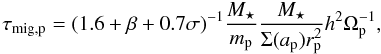 Mathematical equation: \begin{equation} \tau_{\rm mig,p}=(1.6+\beta+0.7\sigma)^{-1} \frac{M_\star}{m_{\rm p}}\frac{M_\star}{\Sigma(a_{\rm p}) r_{\rm p}^2}h^2\Omega_{\rm p}^{-1}, \label{eq:taumig} \end{equation}