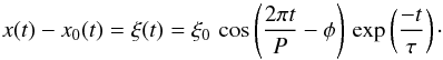 Mathematical equation: \begin{equation} x(t) - x_0(t) = \xi(t) = \xi_0 \, \cos \left(\frac{2 \pi t}{P} - \phi \right) \, \exp \left( \frac{-t}{\tau} \right)\cdot \label{eqn:dampedcos} \end{equation}
