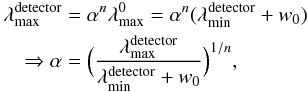 Mathematical equation: \begin{eqnarray} \lefteqn{\lambda^{\rm detector}_{\rm max} = \alpha^{n} \lambda^0_{\rm max}=\alpha^{n} (\lambda^{\rm detector}_{\rm min}+w_0)} \nonumber\\ && \Rightarrow \alpha=\Big(\frac{\lambda_{\rm max}^{\rm detector}}{\lambda_{\rm min}^{\rm detector}+w_0}\Big)^{1/n}, \end{eqnarray}