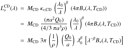 Mathematical equation: \begin{eqnarray} L_{\nu}^{\rm CD}(\lambda) & = & M_{\rm CD} ~ \kappa_{\nu,{\rm CD}} ~ \left(\frac{\lambda_0}{\lambda}\right)^{\beta} ~ (4 \pi B_{\nu}(\lambda,T_{\rm CD})) \nonumber \\ & = & M_{\rm CD} ~ \frac{( \pi a^2 Q_0 )}{(4/3~\pi a^3 \rho)} ~ \left(\frac{\lambda_0}{\lambda}\right)^{\beta} (4 \pi B_{\nu}(\lambda,T_{\rm CD})) \nonumber \\ & = & M_{\rm CD} ~ 3 \pi ~ \left(\frac{1}{\rho}\right) ~\left(\frac{Q_0}{a}\right) ~ \lambda_0^{\beta} ~ \left[\lambda^{- \beta} B_{\nu}(\lambda,T_{\rm CD})\right] \end{eqnarray}
