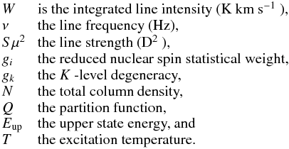 \begin{eqnarray*} \begin{array}{lp{0.8\linewidth}} W & is the integrated line intensity (K~km~s$^{-1}$ ), \\ \nu & the line frequency (Hz), \\ S\mu^{2}\,\, & the line strength (D$^{2}$ ), \\ g_{i} & the reduced nuclear spin statistical weight, \\ g_{k} & the $K$ -level degeneracy, \\ N & the total column density, \\ Q & the partition function, \\ E_{\rm up}\,\, & the upper state energy, and \\ T & the excitation temperature. \\ \end{array} \end{eqnarray*}