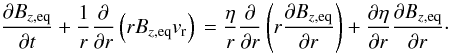 \begin{equation} \frac{\partial B_{z, \mathrm{eq}}}{\partial t} + \frac{1}{r} \frac{\partial}{\partial r} \left( r B_{z, \mathrm{eq}} v _{\rm r}\right)\\ =\frac{\eta}{r} \frac{\partial}{\partial r} \left( r \frac{\partial B_{z, \mathrm{eq}}}{\partial r} \right) +\frac{\partial \eta}{\partial r} \frac{\partial B_{z, \mathrm{eq}}}{\partial r}\cdot \label{eq:induction} \end{equation}