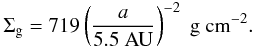 \begin{eqnarray} \Sigma_{\rm g}= 719 \left( \frac{a}{5.5~\mathrm{AU}}\right)^{-2}~\mathrm{g~cm^{-2}}. \label{eq:ini_dens_gas} \end{eqnarray}