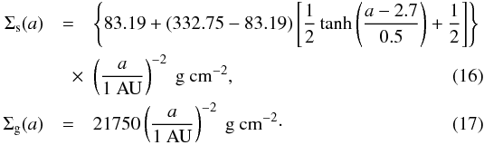 \begin{eqnarray} \Sigma_{\rm s}(a) &=& \left\lbrace 83.19 + \left( 332.75-83.19\right) \left[\frac{1}{2}\tanh\left(\frac{a-2.7}{0.5}\right) + \frac{1}{2}\right]\right\rbrace \nonumber \\ &\quad \times &\left( \frac{a}{\mathrm{1~AU}}\right) ^{-2}~\mathrm{g~cm^{-2}}, \\ \Sigma_{\rm g}(a) &=& 21750 \left(\frac{a}{\mathrm{1~AU}} \right)^{-2}~{\mathrm{g~cm^{-2}}}\cdot \end{eqnarray}