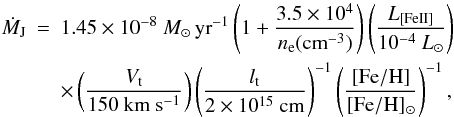 \begin{eqnarray} \nonumber \dot{M}_{\rm J} & = & 1.45 \times 10^{-8}~M_{\odot}\,{\rm yr}^{-1} \left ( 1+ \frac{3.5\times10^4}{n_{\rm e}({\rm cm}^{-3})} \right ) \left ( \frac{L_{\rm [Fe II]}}{10^{-4}~L_{\odot}} \right ) \\ & & \times \left ( \frac{V_{\rm t}}{150~{\rm km}~{\rm s}^{-1}} \right ) \left ( \frac{l_{\rm t}}{2\times10^{15}~{\rm cm}}\right )^{-1} \left( \frac{\rm [Fe/H]}{\rm [Fe/H]_{\odot}} \right)^{-1}, \label{eq:massloss2} \end{eqnarray}