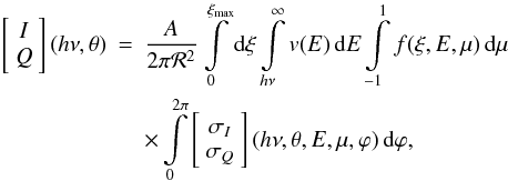 Mathematical equation: \begin{eqnarray} \left[\begin{array}{c} I\\ Q \end{array}\right](h\nu, \theta)&=& \frac{A}{2\pi\mathcal{R}^2}\int\limits_0^{\xi_{\max}}\mathrm{d}\xi \int\limits_{h\nu}^{\infty}\varv(E)\,\mathrm{d}E\int\limits_{-1}^1 f(\xi, E, \mu)\,\mathrm{d}\mu\nonumber\\ &&\times\int\limits_0^{2\pi} \left[\begin{array}{c} \sigma_I\\ \sigma_Q \end{array}\right](h\nu, \theta, E, \mu, \varphi)\,\mathrm{d}\varphi, \label{Xint} \end{eqnarray}