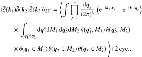 Mathematical equation: \begin{eqnarray} \lag \tdelta(\vk_1) \tdelta(\vk_2) \tdelta(\vk_3) \rag_{2\rm H} & \! = \! & \Biggl\lag \int \prod_{j=1}^3 \frac{\dd\vq_j}{(2\pi)^3} \, \left( {\rm e}^{-\ii\vk_j\cdot\vx_j} - {\rm e}^{-\ii\vk_j\cdot\vq_j} \right) \nonumber \\ && \hspace{-2.5cm} \times\, \int_{\vq^{\rm c}_1\neq\vq^{\rm c}_2} \dd\vq^{\rm c}_1 \dd M_1 \, \dd\vq^{\rm c}_2 \dd M_2 \, \hn(\vq^{\rm c}_1,M_1) \, \hn(\vq^{\rm c}_2,M_2) \nonumber \\ \label{B-2H-1}&& \hspace{-2.5cm} \times\, \theta( \vq_1 \in M_1) \, \theta( \vq_2 \in M_2) \, \theta( \vq_3 \in M_2) \; \Biggl\rag + 2 \, {\rm cyc.}, \end{eqnarray}