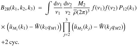 Mathematical equation: \begin{eqnarray} B_{2\rm H}(k_1,k_2,k_3) & = & \int \frac{\dd\nu_1}{\nu_1} \frac{\dd\nu_2}{\nu_2} \frac{M_2}{\rhob(2\pi)^3} \, f(\nu_1) f(\nu_2) \, P_{12}(k_1) \nonumber \\ && \hspace{-2.5cm} \times \, \left( \tu_{M_1}(k_1) - \tW(k_1q_{M1}) \right) \prod_{j=2}^3 \left( \tu_{M_2}(k_j) - \tW(k_jq_{M2}) \right) \nonumber \\ \label{B-2H-3}&& \hspace{-2.5cm} + 2 \, {\rm cyc}. \end{eqnarray}