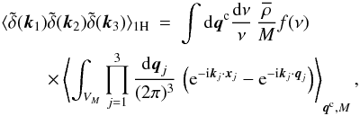 Mathematical equation: \begin{eqnarray} \lag \tdelta(\vk_1) \tdelta(\vk_2) \tdelta(\vk_3) \rag_{1\rm H} & = & \int \dd\vq^{\rm c} \frac{\dd\nu}{\nu} \, \frac{\rhob}{M} f(\nu) \nonumber \\ \label{B-1H-3}&& \hspace{-2.5cm} \times \left\lag \int_{V_M} \prod_{j=1}^3 \frac{\dd\vq_j}{(2\pi)^3} \, \left( {\rm e}^{-\ii\vk_j\cdot\vx_j} - {\rm e}^{-\ii\vk_j\cdot\vq_j} \right) \right\rag_{\vq^{\rm c},M}, \end{eqnarray}