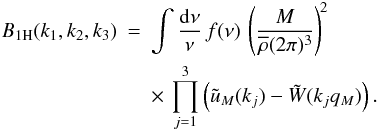 Mathematical equation: \begin{eqnarray} B_{1\rm H}(k_1,k_2,k_3) & = & \int \frac{\dd\nu}{\nu} \, f(\nu) \, \left( \frac{M}{\rhob(2\pi)^3} \right)^{\!2} \nonumber \\ \label{B-1H-5}&& \times\, \prod_{j=1}^3 \left( \tu_M(k_j) - \tW(k_jq_M) \right). \end{eqnarray}