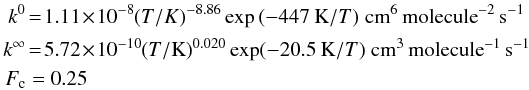 Mathematical equation: \begin{eqnarray} k^0 & = & 1.11 \!\times\! 10^{-8} (T/K)^{-8.86} \exp{(-447 \:\mbox{K}/T)} \; \mbox{cm}^6 \, \mbox{molecule}^{-2}\, \mbox{s}^{-1} \nonumber\\ k^\infty & = & 5.72\! \times\! 10^{-10} (T/\mbox{K})^{0.020} \exp(-20.5 \:\mbox{K}/T)~\mbox{cm}^3\,\mbox{molecule}^{-1}\, \mbox{s}^{-1} \nonumber\\ F_{\rm c} & = & 0.25 \end{eqnarray}