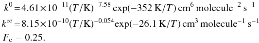 Mathematical equation: \begin{eqnarray} k^0 & = & 4.61 \!\times\! 10^{-11} (T/\mbox{K})^{-7.58} \exp (-352 \:\mbox{K}/T) \, \mbox{cm}^6 \, \mbox{molecule}^{-2}\, \mbox{s}^{-1} \nonumber\\ k^\infty & = & 8.15 \!\times\! 10^{-10} (T/\mbox{K})^{-0.054}\! \exp(-26.1\:\mbox{K}/T) \, \mbox{cm}^3 \, \mbox{molecule}^{-1}\, \mbox{s}^{-1} \nonumber\\ F_{\rm c} & = & 0.25. \end{eqnarray}