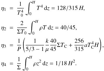 Mathematical equation: \begin{eqnarray} \eta_1 &=& \frac1{T_0^4}\int_0^HT^4\,{\rm d}z=128/315\, H,\nonumber\\[0.5mm] \eta_2 &=& \frac2{\Sigma T_0}\int_0^H\rho T\,{\rm d}z=40/45,\nonumber\\[0.5mm] \eta_3 &=& \frac1P\left(\frac1{5/3-1}\frac{k}\mu\frac{40}{45}\Sigma T_{\rm C} + \frac{256}{315}aT^4_{\rm C}H\right),\nonumber\\[0.5mm] \eta_4 &=& \frac1{\Sigma}\int_0^H\rho z^2\,{\rm d}z=1/18\, H^2. \end{eqnarray}