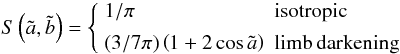 Mathematical equation: \begin{equation} S\left(\tilde a,\tilde b\right) = \left\{ \begin{array}{ll} 1/\pi & {\rm isotropic}\\[1.5mm] (3/7\pi)\left(1+2\cos\tilde a\right)& {\rm limb\,darkening}\\ \end{array}\right. \end{equation}