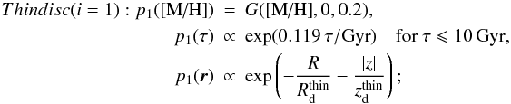 \begin{eqnarray} Thin disc (i = 1): \label{eq:thindisc} p_1(\mh) &=& G(\mh,0, 0.2), \nonumber \\ p_1(\tau) &\propto& \exp(0.119 \,\tau/\mbox{Gyr}) \quad {\rm for~ \tau \leqslant 10\,Gyr,} \nonumber\\ p_1(\vec{r}) &\propto& \exp\left(-\frac{R}{R_\dd^{\rm{thin}}} - \frac{|z|}{z_\dd^{\rm{thin}}} \right); \end{eqnarray}