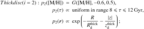 \begin{eqnarray} Thick disc (i = 2): p_2(\mh) &=& G(\mh,-0.6, 0.5), \nonumber \\ p_2(\tau) &\propto& \mbox{uniform in range }8 \leqslant \tau \leqslant 12\,{\rm Gyr,} \nonumber\\ p_2(\vec{r}) &\propto& \exp\left(-\frac{R}{R_\dd^{\rm{thick}}} - \frac{|z|}{z_\dd^{\rm{thick}}} \right); \end{eqnarray}