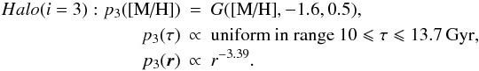 \begin{eqnarray} Halo (i = 3): p_3(\mh) &=& G(\mh,-1.6, 0.5), \nonumber \\ p_3(\tau) &\propto& \mbox{uniform in range }10 \leqslant \tau \leqslant 13.7\,{\rm Gyr,} \nonumber\\ p_3(\vec{r}) &\propto& r^{-3.39}. \end{eqnarray}