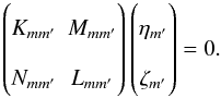 \begin{equation} \begin{pmatrix} K_{mm'} & M_{mm'} \\ N_{mm'} & L_{mm'} \end{pmatrix} \begin{pmatrix} \eta_{m'} \\ \zeta_{m'} \end{pmatrix} = 0. \label{eq:continuousspectrum_m} \end{equation}