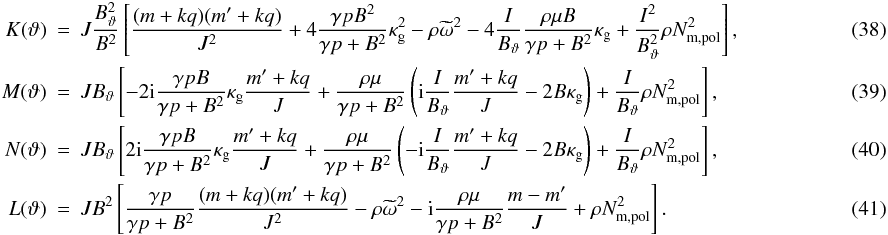 \begin{eqnarray} \label{eq:elementK} K(\vartheta) & =& J\frac{\Btheta^{2}}{B^{2}} \left[ \frac{(m+kq)(m'+kq)}{J^{2}} + 4\frac{\gp B^{2}}{\gpB}\kg^{2} - \rho\omt^{2} -4 \frac{I}{\Btheta}\frac{\rho\mu B}{\gpB}\kg + \frac{I^{2}}{\Btheta^{2}}\rho\Nmpol \right], ~~~~~~~~~~~~~~~~~~~~~~~~~~~~ \\ \label{eq:elementM} M(\vartheta) & =& J\Btheta \left[ -2\im\frac{\gp B}{\gpB}\kg\frac{m'+kq}{J} + \frac{\rho\mu}{\gpB} \left( \im\frac{I}{\Btheta}\frac{m'+kq}{J} - 2B\kg \right) + \frac{I}{\Btheta}\rho\Nmpol \right], \\ \label{eq:elementN} N(\vartheta) & =& J\Btheta \left[ 2\im\frac{\gp B}{\gpB}\kg\frac{m'+kq}{J} + \frac{\rho\mu}{\gpB} \left( -\im\frac{I}{\Btheta}\frac{m'+kq}{J} - 2B\kg \right) + \frac{I}{\Btheta}\rho\Nmpol \right], \\ \label{eq:elementL} L(\vartheta) & = &JB^{2} \left[ \frac{\gp}{\gpB}\frac{(m+kq)(m'+kq)}{J^{2}} - \rho\omt^{2} -\im\frac{\rho\mu}{\gpB}\frac{m-m'}{J} + \rho\Nmpol \right]. \end{eqnarray}