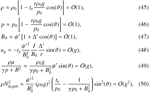 \begin{eqnarray} \label{eq:smallg_rho} &&\rho \approx \rho_{0} \left[ 1 - t_{\rm e} \frac{r\rho_{0}g}{p_{0}}\cos(\vartheta) \right] = \mcO(1), \\ \label{eq:smallg_p} && p \approx p_{0} \left[ 1 - \frac{r\rho_{0}g}{p_{0}}\cos(\vartheta) \right] = \mcO(1), \\ \label{eq:smallg_Bpol} &&\Btheta \approx \psi' \left[ 1 + \Delta'\cos (\vartheta) \right] = \mcO(1), \\ \label{eq:smallg_kg} && \kg \approx -t_{g}\frac{{\psi'}^{2}}{B_{0}^{2}}\frac{I}{B_{0}}\frac{\Delta'}{r}\sin(\vartheta) = \mcO(g), \\ \label{eq:smallg_mu} &&\frac{\rho\mu}{\gpB} \approx \frac{\rho_{0}g}{\gpBz} \psi'\sin(\vartheta) = \mcO(g), \\ \label{eq:smallg_Nmpol} &&\rho\Nmpol \approx \frac{{\psi'}^{2}}{B_{0}^{2}} \left( \rho_{0} g \right)^{2} \left( \frac{t_{\rm e}}{p_{0}} - \frac{1}{\gamma p_{0} + B_{0}^{2}} \right) \sin^{2}(\vartheta) = \mcO(g^{2}), \end{eqnarray}