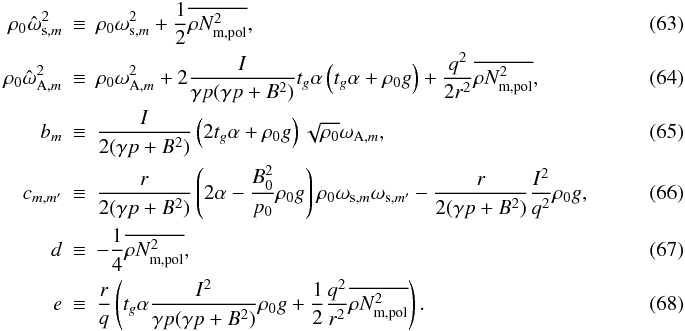\begin{eqnarray} \rho_{0}\hat{\omega}_{\mathrm{s},m}^{2} & \equiv& \rho_{0}\omega_{\mathrm{s},m}^{2} + \frac{1}{2}\orNmpol, \\ \rho_{0}\hat{\omega}_{\mathrm{A},m}^{2} & \equiv &\rho_{0}\omega_{\mathrm{A},m}^{2} + 2\frac{I}{\gp (\gpB)}t_{g}\alpha\left( t_{g}\alpha + \rho_{0}g \right) + \frac{q^{2}}{2r^{2}}\orNmpol, \\ b_{m} & \equiv& \frac{I}{2(\gpB)} \left( 2t_{g}\alpha + \rho_{0}g \right) \sqrt{\rho_{0}}\omega_{\mathrm{A},m}, \\ c_{m,m'} & \equiv& \frac{r}{2(\gpB)} \left( 2\alpha - \frac{B_{0}^{2}}{p_{0}}\rho_{0}g \right)\rho_{0}\omega_{\mathrm{s},m}\omega_{\mathrm{s},m'} - \frac{r}{2(\gpB)}\frac{I^{2}}{q^{2}}\rho_{0}g, ~~~~~~~~~~~~~~~~~~ \\ d & \equiv& -\frac{1}{4}\orNmpol, \\ e & \equiv& \frac{r}{q} \left( t_{g}\alpha \frac{I^{2}}{\gp (\gpB)}\rho_{0}g + \frac{1}{2}\frac{q^{2}}{r^{2}}\orNmpol \right). \end{eqnarray}