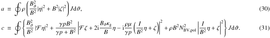 \begin{eqnarray} \label{eq:ointa} a & \equiv &\oint \rho\left( \frac{\Btheta^{2}}{B^{2}}|\eta|^{2} + B^{2}|\zeta|^{2} \right) J\dd{}\vartheta, \\ \label{eq:ointc} c & \equiv& \oint \left\{ \frac{\Btheta^{2}}{B^{2}} \left| \F\eta \right|^{2} + \frac{\gamma pB^{2}}{\gamma p + B^{2}} \left| \F\zeta + 2\im\frac{\Btheta\kg}{B}\eta - \im\frac{\rho\mu}{\gamma p}\left(\frac{I}{B^{2}}\eta + \zeta \right) \right|^{2} + \rho B^{2}N_{\mathrm{BV,pol}}^{2} \left| \frac{I}{B^{2}}\eta + \zeta \right|^{2} \right\} J\dd{}\vartheta .~~~~~~~~~~~~~~~~~~~ \end{eqnarray}
