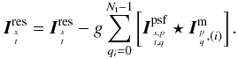 \begin{equation} \I^{\rm res}_{{s}\atop{t}} = \I^{\rm res}_{{s}\atop{t}} - g \sum_{q_i=0}^{\Nt -1} \left[ \I^{\rm psf}_{{s,p}\atop{t,q}} \star \I^{\rm m}_{{{p}\atop{q}},(i)} \right]. \label{Eq:msmfs_updaterhs} \end{equation}