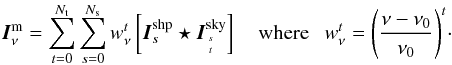 \begin{equation} \vec{I}^{\rm m}_{\nu} = \sum_{t=0}^{\Nt } \sum_{s=0}^{\Ns } \wnt \left[ \vec{I}^{\rm shp}_s \star \vec{I}^{\rm sky}_{s\atop t}\right] ~~~~\mathrm{where}~~~\wnt = \dnuno^t\cdot \label{Eq:msmf_model} \end{equation}