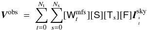 \begin{eqnarray} \vec{V}^{\rm obs} &=& \sum_{t=0}^{\Nt } \sum_{s=0}^{\Ns } [\Wnt][\Sa][\T_s] [\F] \vec{I}^{\rm sky}_{s\atop t} \label{Eq:msmfs_meqn_2} \end{eqnarray}