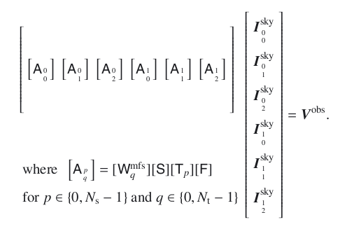 \begin{equation} \begin{array}{l} \left[\begin{array}{llllll} \noalign{\medskip} \noalign{\medskip} \noalign{\medskip} \noalign{\medskip} \left[\A_{{0}\atop{0}}\right] & \left[ \A_{{0}\atop{1}} \right] & \left[\A_{{0}\atop{2}}\right] & \left[\A_{{1}\atop{0}}\right] & \left[\A_{{1}\atop{1}}\right] & \left[\A_{{1}\atop{2}}\right] \\ \noalign{\medskip} \noalign{\medskip} \noalign{\medskip} \noalign{\medskip} \end{array} \right] %\\ \noalign{\medskip} \noalign{\medskip} \noalign{\medskip} \noalign{\medskip} \noalign{\medskip} {~\mathrm{where}~~\left[ \A_{{p}\atop{q}}\right] = [\W^{\rm mfs}_q][\Sa][\T_p][\F]} \\ \noalign{\medskip} {~\mathrm{for}~p\in\{0,\Ns -1\}~\mathrm{and}~q\in\{0,\Nt -1\} } \end{array} \left[\begin{array}{l} \noalign{\medskip} \vec{I}^{\rm sky}_{{0}\atop{0}} \\ \noalign{\medskip} \vec{I}^{\rm sky}_{{0}\atop{1}} \\ \noalign{\medskip} \vec{I}^{\rm sky}_{{0}\atop{2}} \\ \noalign{\medskip} \vec{I}^{\rm sky}_{{1}\atop{0}} \\ \noalign{\medskip} \vec{I}^{\rm sky}_{{1}\atop{1}} \\ \noalign{\medskip} \vec{I}^{\rm sky}_{{1}\atop{2}}\\ \noalign{\medskip} \end{array}\right] =\vec{V}^{\rm obs}. \label{meqn_msmfs_math} \end{equation}