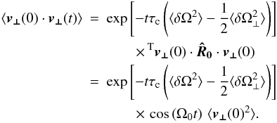 \begin{eqnarray} \langle\boldsymbol{v_\perp}(0)\cdot\boldsymbol{v_\perp}(t)\rangle&=& \exp\left[-t\tau_{\rm c}\left(\langle\delta\Omega^2\rangle-\frac{1}{2}\langle\delta\Omega_\perp^2\rangle\right)\right]\,\nonumber\\ &&\quad\quad\times\, ^{\rm T}\boldsymbol{v_\perp}(0)\cdot\boldsymbol{\hat R_0}\cdot\boldsymbol{v_\perp}(0)\nonumber\\ &=& \exp\left[-t\tau_{\rm c}\left(\langle\delta\Omega^2\rangle-\frac{1}{2}\langle\delta\Omega_\perp^2\rangle\right)\right]\nonumber\\ &&\quad\quad\times\,\cos\left(\Omega_0 t\right) \,\langle \boldsymbol{v_\perp}(0)^2\rangle.\label{eq:perpv-corr} \end{eqnarray}
