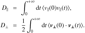 \begin{eqnarray} D_\parallel&\,=\,& \int_0^{+\infty} {\rm d}t\, \langle v_\parallel(0)v_\parallel(t)\rangle,\nonumber\\ D_\perp&\,=\,& \frac{1}{2}\int_0^{+\infty} {\rm d}t\, \langle \boldsymbol{v_\perp}(0)\cdot\boldsymbol{v_\perp}(t)\rangle. \end{eqnarray}
