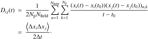 \begin{eqnarray} D_{ij}(t) & = & \frac{1}{2N_{\rm p}N_{\rm field}}\sum_{n=1}^{N_{\rm field}}\sum_{k=1}^{N_{\rm p}} \frac{(x_i(t)-x_i(t_0))(x_j(t)-x_j(t_0))_{n,k}}{t-t_0} \nonumber\\ & = & \frac{\left\langle \Delta x_i \Delta x_j\right\rangle}{2\Delta t}\cdot \end{eqnarray}