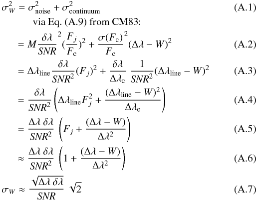 Mathematical equation: \appendix \setcounter{section}{1} \begin{eqnarray} && \sigma_{W}^2 = \sigma_{\rm noise}^2 + \sigma_{\rm continuum}^2 \\ && \qquad \quad {\rm via\ Eq.\ (A.9)\ from\ CM83\!\!:} \nonumber\\ &&\quad\;\; = M \frac{\delta\lambda}{{\it SNR}}^2 (\frac{F_j}{F_{\rm c}})^2 + \frac{\sigma(F_{\rm c})}{F_{\rm c}}^2 (\Delta\lambda - W)^2 \\ &&\quad\;\; = \Delta\lambda_{\rm line} \frac{\delta\lambda}{{\it SNR}^2} (F_j)^2 + \frac{\delta\lambda}{\Delta\lambda_{\rm c}}\ \frac{1}{{\it SNR}^2} (\Delta\lambda_{\rm line} - W)^2 \\ &&\quad\;\; = \frac{\delta\lambda}{{\it SNR}^2} \left( \Delta\lambda_{\rm line} F_j^2 + \frac{(\Delta\lambda_{\rm line} - W)^2}{\Delta\lambda_{\rm c}}\right) \\ &&\quad\;\; = \frac{\Delta\lambda\ \delta\lambda}{{\it SNR}^2}\ \left( F_j + \frac{(\Delta\lambda - W)}{\Delta\lambda^2} \right) \\ \label{eq:step5}&&\quad\;\; \approx \frac{\Delta\lambda\ \delta\lambda}{{\it SNR}^2}\ \left( 1 + \frac{(\Delta\lambda - W)}{\Delta\lambda^2} \right) \\ \label{eq:step6}&& \sigma_W \approx \frac{\sqrt{\Delta\lambda\ \delta\lambda}}{{\it SNR}}\ \sqrt{2} \end{eqnarray}