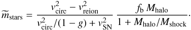 Mathematical equation: \begin{equation} \widetilde m_{\rm stars}= {v_{\rm circ}^2-v_{\rm reion}^2\over v_{\rm circ}^2/(1-g) + v_{\rm SN}^2}\, {f_{\rm b}\,M_{\rm halo}\over 1+M_{\rm halo}/M_{\rm shock}} \cdot \label{mstars2} \end{equation}