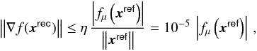 Mathematical equation: \begin{equation} \Norm{\nabla f(\boldsymbol{x}^\mathsf{rec})} \le \eta \, \frac{\Abs{f_\mu\left(\boldsymbol{x}^\mathsf{ref}\right)}}{\Norm{\boldsymbol{x}^\mathsf{ref}}} = 10^{-5}\,\Abs{f_\mu\left(\boldsymbol{x}^\mathsf{ref}\right)} \, , \end{equation}