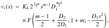 Mathematical equation: \begin{eqnarray} \label{hyperg} v_r(s) &=& K_4 \, 2^{\frac{1-m}{2}} s^{m-1} D_1^{\frac{m-1}{2}} \nonumber \\ &&\times \,F\left( \frac{m-1}{2} + \frac{D_2}{2 D_1}, 1+m; - \frac{D_1 s^2}{2} \right), \end{eqnarray}