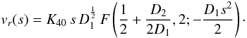 Mathematical equation: \begin{equation} v_r(s) = K_{40} \, s \, D_1^{\frac{1}{2}} \, F\left( \frac{1}{2} + \frac{D_2}{2 D_1}, 2; - \frac{D_1 s^2}{2} \right)\cdot \label{hyperg_m0} \end{equation}