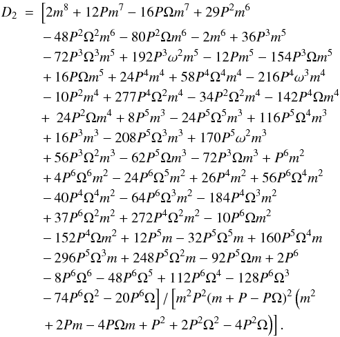 Mathematical equation: \appendix \setcounter{section}{1} \begin{eqnarray} D_2&=& \left[2 m^8+12 P m^7-16 P \Omega m^7+29 P^2 m^6 \right.\nonumber \\ && \left. -\, 48 P^2 \Omega^2 m^6-80 P^2 \Omega m^6-2 m^6+36 P^3 m^5 \right.\nonumber \\ && \left. -\, 72 P^3 \Omega^3 m^5+192 P^3 \omega^2 m^5-12 P m^5-154 P^3 \Omega m^5\right.\nonumber \\ && \left. +\, 16 P \Omega m^5+24 P^4 m^4+58 P^4 \Omega^4 m^4-216 P^4 \omega^3 m^4 \right.\nonumber \\ && \left. -\, 10 P^2 m^4+277 P^4 \Omega^2 m^4-34 P^2 \Omega^2 m^4-142 P^4 \Omega m^4\right.\nonumber \\ && +\, \left. 24 P^2 \Omega m^4+8 P^5 m^3-24 P^5 \Omega^5 m^3+116 P^5 \Omega^4 m^3\right.\nonumber \\ && \left. +\, 16 P^3 m^3-208 P^5 \Omega^3 m^3+170 P^5 \omega^2 m^3\right.\nonumber \\ && \left. +\, 56 P^3 \Omega^2 m^3-62 P^5 \Omega m^3-72 P^3 \Omega m^3+P^6 m^2\right.\nonumber \\ && \left. +\, 4 P^6 \Omega ^6 m^2-24 P^6 \Omega^5 m^2+26 P^4 m^2+56 P^6 \Omega^4 m^2\right.\nonumber \\ && \left. -\, 40 P^4 \Omega^4 m^2-64 P^6 \Omega^3 m^2-184 P^4 \Omega^3 m^2\right.\nonumber \\ && \left. +\, 37 P^6 \Omega^2 m^2+272 P^4 \Omega^2 m^2-10 P^6 \Omega m^2\right.\nonumber \\ && \left. -\, 152 P^4 \Omega m^2+12 P^5 m-32 P^5 \Omega^5 m+160 P^5 \Omega^4 m\right.\nonumber \\ && \left. -\, 296 P^5 \Omega^3 m+248 P^5 \Omega^2 m-92 P^5 \Omega m+2 P^6\right.\nonumber \\ && \left. -\, 8 P^6 \Omega^6 -48 P^6 \Omega^5+112 P^6 \Omega^4-128 P^6 \Omega ^3\right.\nonumber \\ && \left. -\, 74 P^6 \Omega^2-20 P^6 \Omega \right] / \left[m^2 P^2 (m+P-P \Omega )^2 \left(m^2 \right.\right.\nonumber \\ && \left.\left. +\, 2 P m-4 P \Omega m+P^2+2 P^2 \Omega^2-4 P^2 \Omega \right)\right]. \label{d2coeff} \end{eqnarray}