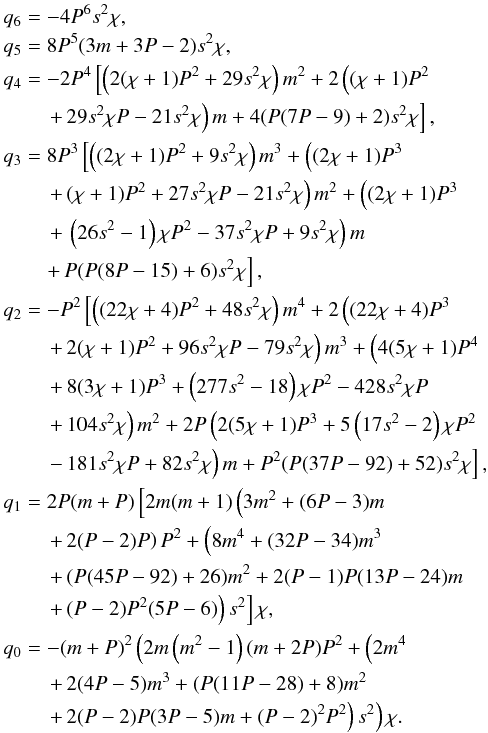 Mathematical equation: \appendix \setcounter{section}{1} \begin{eqnarray} && q_6 = -4 P^6 s^2 \chi, \nonumber \\ && q_5 = 8 P^5 (3 m+3 P-2) s^2 \chi, \nonumber \\ && q_4 = -2 P^4 \left[\left(2 (\chi +1) P^2+29 s^2 \chi \right) m^2+2 \left((\chi +1) P^2 \right.\right. \nonumber \\ &&\qquad \left. \left. +\, 29 s^2 \chi P-21 s^2 \chi \right) m+4 (P (7 P-9)+2) s^2 \chi \right], \nonumber \\ && q_3 = 8 P^3 \left[\left((2 \chi +1) P^2+9 s^2 \chi \right) m^3+\left((2 \chi +1) P^3 \right.\right. \nonumber \\ &&\qquad \left. \left. +\, (\chi +1) P^2+27 s^2 \chi P-21 s^2 \chi \right) m^2+\left((2 \chi +1) P^3 \right.\right. \nonumber \\ &&\qquad \left. \left. +\, \left(26 s^2-1\right) \chi P^2-37 s^2 \chi P+ 9 s^2 \chi \right) m \right. \nonumber \\ &&\qquad \left. +\, P (P (8 P-15)+6) s^2 \chi \right], \nonumber \\ && q_2 = -P^2 \left[\left((22 \chi +4) P^2+48 s^2 \chi \right) m^4+2 \left((22 \chi +4) P^3 \right.\right. \nonumber \\ &&\qquad \left. \left. +\, 2 (\chi +1) P^2+96 s^2 \chi P-79 s^2 \chi \right) m^3+\left(4 (5 \chi +1) P^4 \right.\right. \nonumber \\ &&\qquad \left. \left. +\, 8 (3 \chi +1) P^3+\left(277 s^2-18\right) \chi P^2-428 s^2 \chi P \right.\right. \nonumber \\ &&\qquad \left. \left. +\, 104 s^2 \chi \right) m^2+2 P \left(2 (5 \chi +1) P^3+5 \left(17 s^2-2\right) \chi P^2 \right.\right. \nonumber \\ &&\qquad \left. \left. -\, 181 s^2 \chi P+82 s^2 \chi \right) m+P^2 (P (37 P-92)+52) s^2 \chi \right], \nonumber \\ && q_1 = 2 P (m+P) \left[2 m (m+1) \left(3 m^2+(6 P-3) m \right.\right. \nonumber \\ &&\qquad \left. \left. +\, 2 (P-2) P\right) P^2+\left(8 m^4+(32 P-34) m^3 \right.\right. \nonumber \\ &&\qquad \left. \left. +\, (P (45 P-92)+26) m^2+2 (P-1) P (13 P-24) m \right.\right. \nonumber \\ &&\qquad \left. \left. +\, (P-2) P^2 (5 P-6)\right) s^2\right] \chi, \nonumber \\ && q_0 = -(m+P)^2 \left(2 m \left(m^2-1\right) (m+2 P) P^2+\left(2 m^4 \right.\right. \nonumber \\ &&\qquad \left. \left. +\, 2 (4 P-5) m^3+(P (11 P-28)+8) m^2 \right.\right. \nonumber \\ &&\qquad \left. \left. +\,2 (P-2) P (3 P-5) m+(P-2)^2 P^2\right) s^2\right) \chi. \end{eqnarray}
