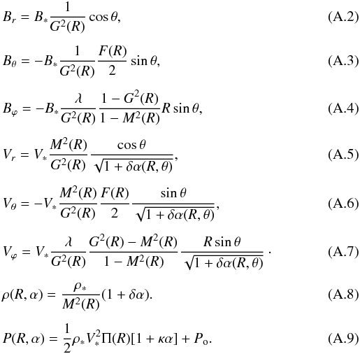 Mathematical equation: \appendix \setcounter{section}{1} \begin{eqnarray} \label{Br} &&B_r = B_{*} {1\over G^2(R)}\cos\theta, \\[1.5mm] && B_\theta = -B_{*} {1\over G^2(R)}{F(R)\over 2}\sin\theta, \\[1.5mm] \label{Bphi} && B_\varphi = - B_{*} {\lambda \over G^2(R)}{\displaystyle 1 - G^2(R) \over 1 - M^2(R) }{R\sin\theta}, \\[1.5mm] \label{Vr} && V_r = V_{*} {M^2(R)\over G^2(R)} { \cos\theta \over \sqrt{1+\delta \alpha(R,\theta)} },\;\;\;\;\;\; \\[1.5mm] && V_\theta = -V_{*} {M^2(R)\over G^2(R)}{F(R)\over 2}{ \sin\theta \over \sqrt{1+\delta \alpha(R,\theta)} }, \\[1.5mm] \label{Vphi} && V_\varphi = V_{*} {\lambda \over G^2(R)}{ G^2(R) - M^2(R) \over 1- M^2(R)}{R\sin\theta \over \sqrt{1+ \delta \alpha(R,\theta)}}\cdot \\[1.5mm] \label{density} \label{rho} && \rho(R,\alpha) = {{\rho_*} \over {M^2(R)}} (1 + \delta \alpha). \\[1.5mm] \label{pressure} && P(R,\alpha) = {1 \over 2} \rho_* V^2_* \Pi(R)[1+ \kappa \alpha] + P_{\rm o}. \end{eqnarray}