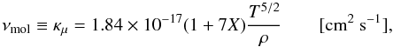 Mathematical equation: \begin{equation} \nu_\mathrm{mol}\equiv \kappa_\mu =1.84 \times 10^{-17} (1+7 X)\frac{T^{5/2}}{\rho} \qquad [\mathrm{cm}^2~\mathrm{s}^{-1}], \label{eq:mol-viscosity} \end{equation}