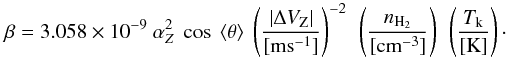 Mathematical equation: \begin{equation} \beta=3.058\times10^{-9}~\alpha_Z^{2} ~\cos~\langle\theta\rangle ~\left(\frac{|\Delta V_{\rm{Z}}|}{[\rm{ms^{-1}}]}\right)^{-2}~ \left(\frac{n_{\rm{H_{2}}}}{[\rm{cm^{-3}}]}\right)~\left(\frac{T_{\rm{k}}}{[\rm{K}]}\right)\cdot \label{beta3} \end{equation}