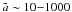 Mathematical equation: \hbox{$\tilde{a} \sim 10 {-} 1000$}
