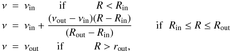 Mathematical equation: \begin{eqnarray} \label{eqn:nu-trap} \nu & = & \nu_{\rm in} \;\;\;\;\;\;\;\; {\rm if} \hspace{1cm} R < R_{\rm in} \nonumber \\ \nu & = & \nu_{\rm in } + \frac{(\nu_{\rm out} - \nu_{\rm in})(R - R_{\rm in})}{(R_{\rm out} - R_{\rm in})} \;\;\;\;\;\;\;\; {\rm if} \hspace{2mm} R_{\rm in} \le R \le R_{\rm out}\\ \nu & = & \nu_{\rm out} \;\;\;\;\;\; {\rm if} \hspace{1cm} R > r_{\rm out} \nonumber, \end{eqnarray}