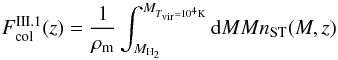 Mathematical equation: \begin{equation} F_{\rm {col}}^{\rm III.1}(z)=\frac{1}{\rho_{\rm {m}}}\int_{M_{\rm H_2}}^{M_{T_{\rm vir} = 10^{4} {\rm K}}} {\rm d}MMn_{\rm {ST}}(M,z) \label{fcol} \end{equation}