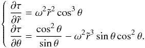 Mathematical equation: \begin{equation} \left\{ \begin{array}{l} \displaystyle \frac{\partial\tau}{\partial\tilde r}=\omega^2\tilde r^2\cos^3\theta\\ \displaystyle \frac{\partial\tau}{\partial\theta}= \frac{\cos^2\theta}{\sin\theta}-\omega^2\tilde r^3\sin\theta\cos^2\theta. \end{array} \right. \label{taueq} \end{equation}