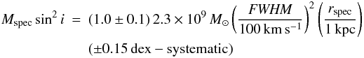 Mathematical equation: \begin{eqnarray} M_{\rm spec} \sin^2i & = & (1.0\pm 0.1)\, 2.3\times 10^9\, M_\odot \left(\frac{{\it FWHM}}{100\, \rm km\,s^{-1}}\right)^2 \left(\frac{r_{\rm spec}}{1\,\rm kpc}\right) \nonumber\\ & & (\pm 0.15\, {\rm dex} - \mathrm{systematic}) \end{eqnarray}