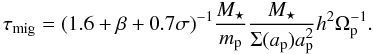 Mathematical equation: \begin{equation} \tau_{\rm mig}=(1.6+\beta+0.7\sigma)^{-1} \frac{M_\star}{m_{\rm p}}\frac{M_\star} {\Sigma(a_{\rm p}) a_{\rm p}^2}h^2\Omega_{\rm p}^{-1}. \label{eq:taumig} \end{equation}